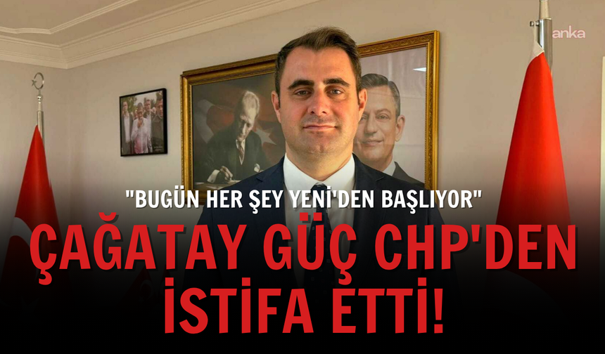 Çağatay Güç CHP'den istifa etti: "Bugün her şey YENİ'den başlıyor"